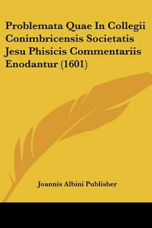 Problemata Quae In Collegii Conimbricensis Societatis Jesu Phisicis Commentariis Enodantur (1601) de Joannis Albini Publisher