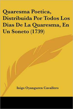 Quaresma Poetica, Distribuida Por Todos Los Dias De La Quaresma, En Un Soneto (1739) de Inigo Oyanguren Cavallero