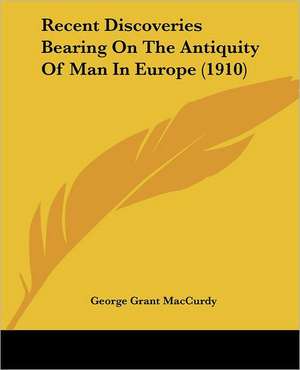 Recent Discoveries Bearing On The Antiquity Of Man In Europe (1910) de George Grant Maccurdy