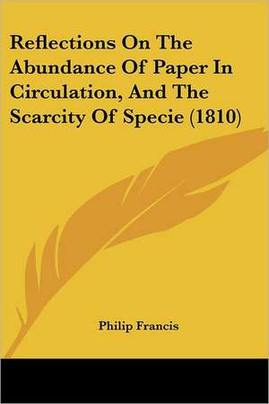 Reflections On The Abundance Of Paper In Circulation, And The Scarcity Of Specie (1810) de Philip Francis