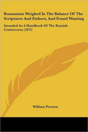 Romanism Weighed In The Balance Of The Scriptures And Fathers, And Found Wanting de William Preston