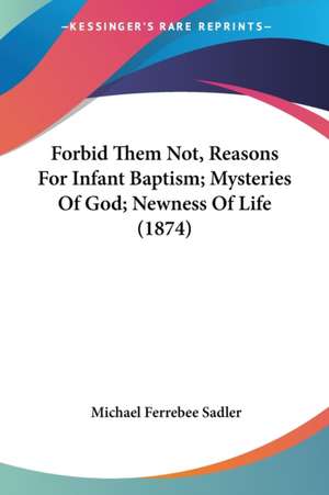 Forbid Them Not, Reasons For Infant Baptism; Mysteries Of God; Newness Of Life (1874) de Michael Ferrebee Sadler