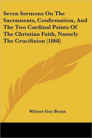 Seven Sermons On The Sacraments, Confirmation, And The Two Cardinal Points Of The Christian Faith, Namely The Crucifixion (1868) de Wilmot Guy Bryan