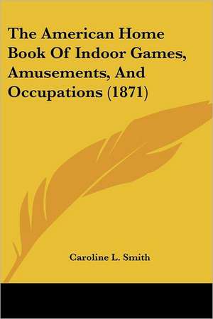 The American Home Book Of Indoor Games, Amusements, And Occupations (1871) de Caroline L. Smith