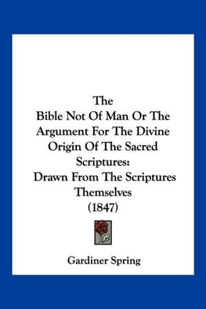 The Bible Not Of Man Or The Argument For The Divine Origin Of The Sacred Scriptures de Gardiner Spring