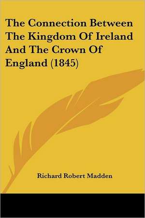 The Connection Between The Kingdom Of Ireland And The Crown Of England (1845) de Richard Robert Madden