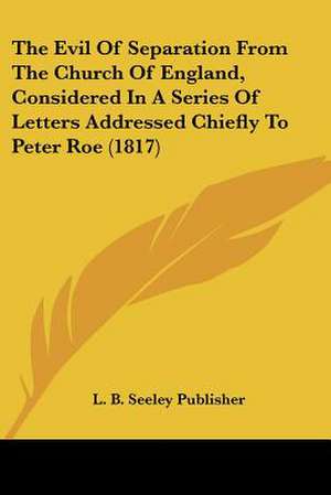 The Evil Of Separation From The Church Of England, Considered In A Series Of Letters Addressed Chiefly To Peter Roe (1817) de L. B. Seeley Publisher