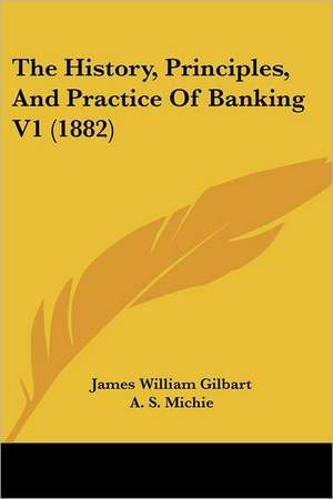 The History, Principles, And Practice Of Banking V1 (1882) de James William Gilbart