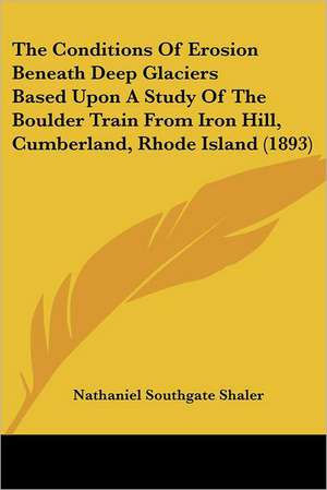 The Conditions Of Erosion Beneath Deep Glaciers Based Upon A Study Of The Boulder Train From Iron Hill, Cumberland, Rhode Island (1893) de Nathaniel Southgate Shaler