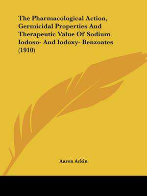 The Pharmacological Action, Germicidal Properties And Therapeutic Value Of Sodium Iodoso- And Iodoxy- Benzoates (1910) de Aaron Arkin