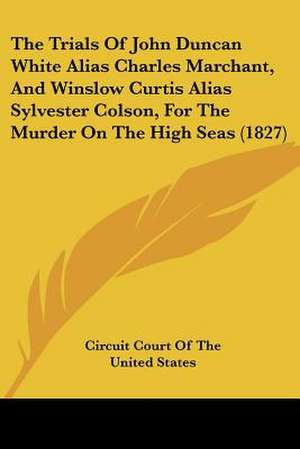 The Trials Of John Duncan White Alias Charles Marchant, And Winslow Curtis Alias Sylvester Colson, For The Murder On The High Seas (1827) de Circuit Court Of The United States