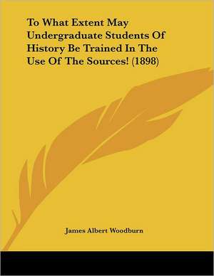 To What Extent May Undergraduate Students Of History Be Trained In The Use Of The Sources! (1898) de James Albert Woodburn