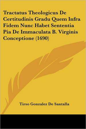 Tractatus Theologicus De Certitudinis Gradu Quem Infra Fidem Nunc Habet Sententia Pia De Immaculata B. Virginis Conceptione (1690) de Tirso Gonzalez De Santalla