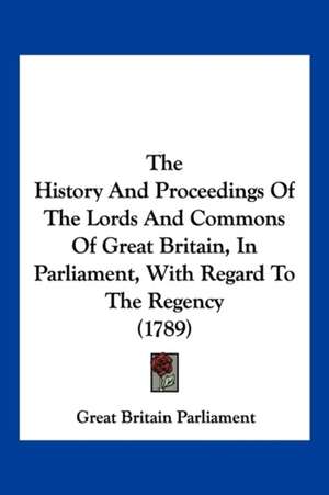 The History And Proceedings Of The Lords And Commons Of Great Britain, In Parliament, With Regard To The Regency (1789) de Great Britain Parliament