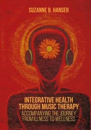 Integrative Health through Music Therapy: Accompanying the Journey from Illness to Wellness de Suzanne B. Hanser