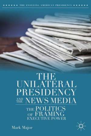 The Unilateral Presidency and the News Media: The Politics of Framing Executive Power de Mark Major