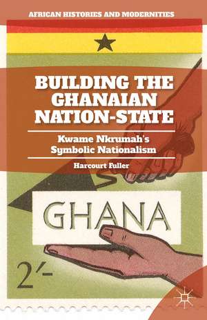 Building the Ghanaian Nation-State: Kwame Nkrumah’s Symbolic Nationalism de H. Fuller