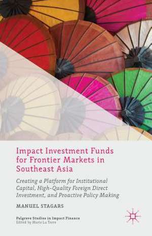 Impact Investment Funds for Frontier Markets in Southeast Asia: Creating a Platform for Institutional Capital, High-Quality Foreign Direct Investment, and Proactive Policy Making de Manuel Stagars