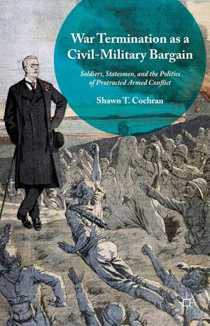 War Termination as a Civil-Military Bargain: Soldiers, Statesmen, and the Politics of Protracted Armed Conflict de Shawn T. Cochran