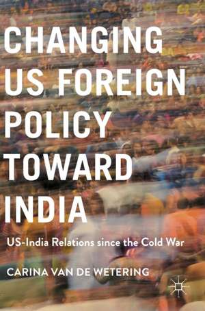 Changing US Foreign Policy toward India: US-India Relations since the Cold War de Carina van de Wetering