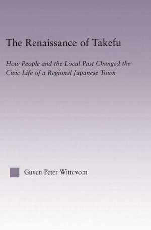 The Renaissance of Takefu: How People and the Local Past Changed the Civic Life of a Regional Japanese Town de Guven Peter Witteveen