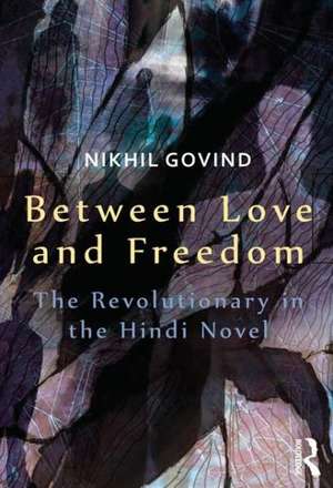 Between Love and Freedom: The Revolutionary in the Hindi Novel de Nikhil Govind