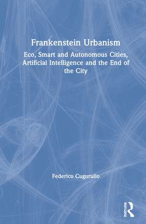 Frankenstein Urbanism: Eco, Smart and Autonomous Cities, Artificial Intelligence and the End of the City de Federico Cugurullo