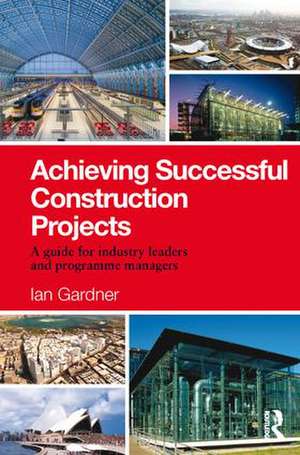 Achieving Successful Construction Projects: A Guide for Industry Leaders and Programme Managers de Ian Gardner