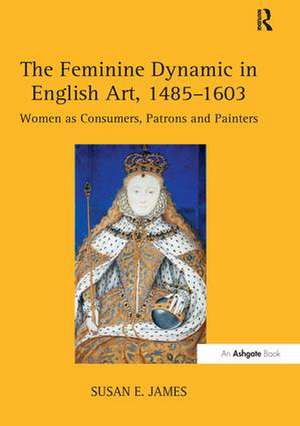 The Feminine Dynamic in English Art, 1485–1603: Women as Consumers, Patrons and Painters de Susan E. James