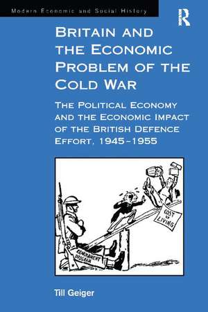 Britain and the Economic Problem of the Cold War: The Political Economy and the Economic Impact of the British Defence Effort, 1945-1955 de Till Geiger