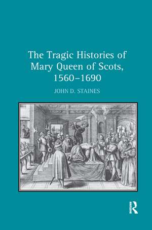 The Tragic Histories of Mary Queen of Scots, 1560-1690: Rhetoric, Passions and Political Literature de John D. Staines