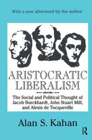 Aristocratic Liberalism: The Social and Political Thought of Jacob Burckhardt, John Stuart Mill, and Alexis De Tocqueville de Alan Kahan