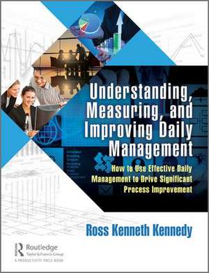 Understanding, Measuring, and Improving Daily Management: How to Use Effective Daily Management to Drive Significant Process Improvement de Ross Kenneth Kennedy