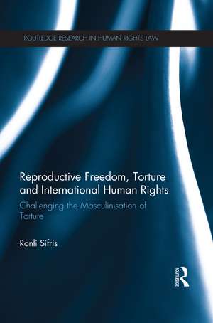 Reproductive Freedom, Torture and International Human Rights: Challenging the Masculinisation of Torture de Ronli Sifris