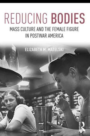 Reducing Bodies: Mass Culture and the Female Figure in Postwar America de Elizabeth M. Matelski