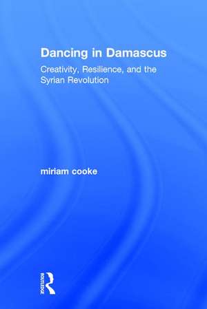 Dancing in Damascus: Creativity, Resilience, and the Syrian Revolution de miriam cooke