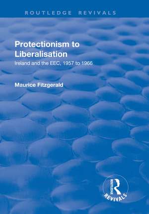 Protectionism to Liberalisation: Ireland and the EEC, 1957 to 1966 de Maurice Fitzgerald