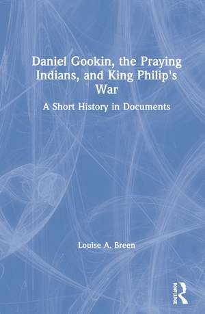 Daniel Gookin, the Praying Indians, and King Philip's War: A Short History in Documents de Louise Breen