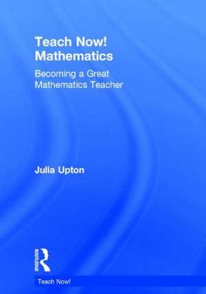 Teach Now! Mathematics: Becoming a Great Mathematics Teacher de Julia Upton