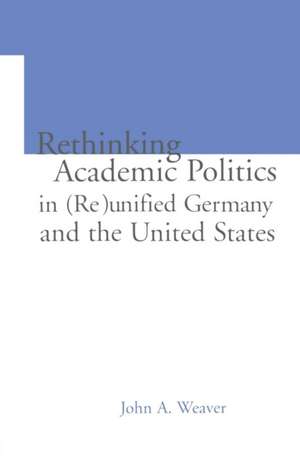 Re-thinking Academic Politics in (Re)unified Germany and the United States: Comparative Academic Politics & the Case of East German Historians de John A. Weaver