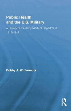 Public Health and the US Military: A History of the Army Medical Department, 1818-1917 de Bobby A. Wintermute