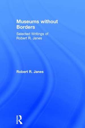 Museums without Borders: Selected Writings of Robert R. Janes de Robert R. Janes