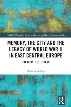 Memory, the City and the Legacy of World War II in East Central Europe: The Ghosts of Others de Uilleam Blacker