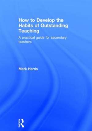 How to Develop the Habits of Outstanding Teaching: A practical guide for secondary teachers de Mark Harris