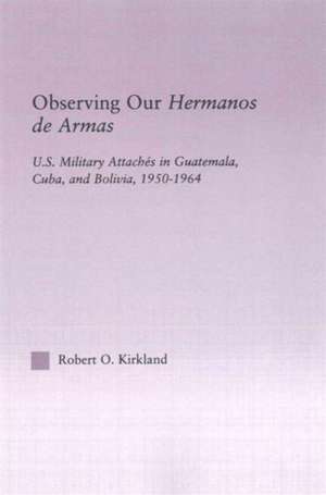 Observing our Hermanos de Armas: U.S. Military Attaches in Guatemala, Cuba and Bolivia, 1950-1964 de Robert O. Kirkland