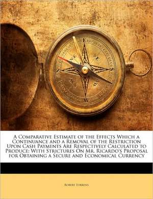 A Comparative Estimate of the Effects Which a Continuance and a Removal of the Restriction Upon Cash Payments Are Respectively Calculated to Produce de Robert Torrens