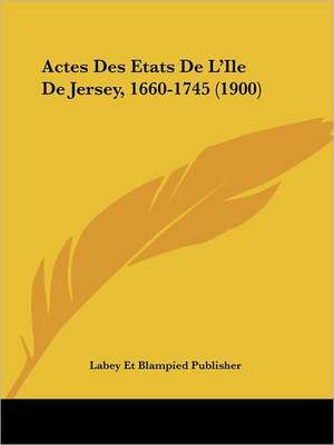 Actes Des Etats De L'Ile De Jersey, 1660-1745 (1900) de Labey Et Blampied Publisher