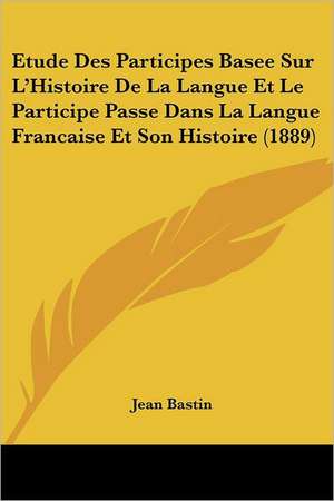 Etude Des Participes Basee Sur L'Histoire De La Langue Et Le Participe Passe Dans La Langue Francaise Et Son Histoire (1889) de Jean Bastin