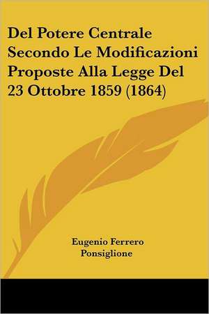 Del Potere Centrale Secondo Le Modificazioni Proposte Alla Legge Del 23 Ottobre 1859 (1864) de Eugenio Ferrero Ponsiglione