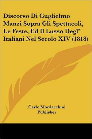 Discorso Di Guglielmo Manzi Sopra Gli Spettacoli, Le Feste, Ed Il Lusso Degl' Italiani Nel Secolo XIV (1818) de Carlo Mordacchini Publisher